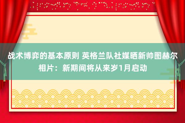 战术博弈的基本原则 英格兰队社媒晒新帅图赫尔相片：新期间将从来岁1月启动