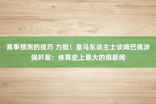 赛事预测的技巧 力挺！皇马东谈主士谈姆巴佩涉强奸案：体育史上最大的假新闻