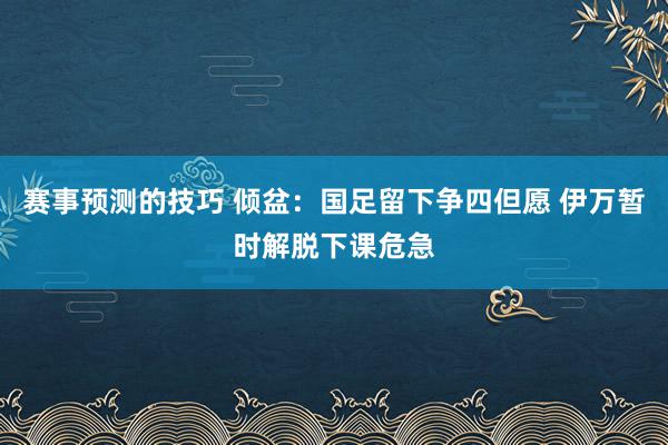 赛事预测的技巧 倾盆：国足留下争四但愿 伊万暂时解脱下课危急