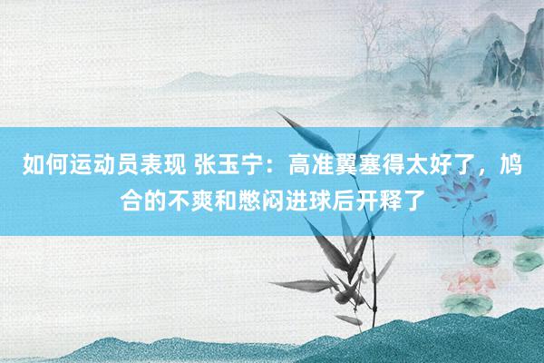 如何运动员表现 张玉宁：高准翼塞得太好了，鸠合的不爽和憋闷进球后开释了