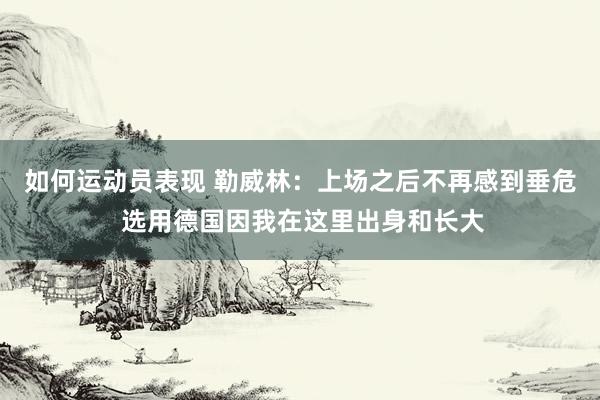 如何运动员表现 勒威林：上场之后不再感到垂危 选用德国因我在这里出身和长大