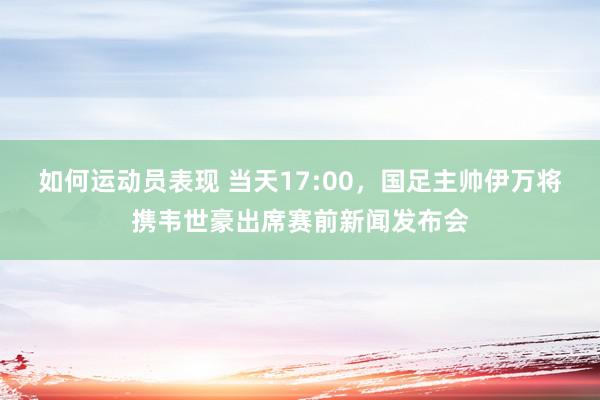 如何运动员表现 当天17:00，国足主帅伊万将携韦世豪出席赛前新闻发布会