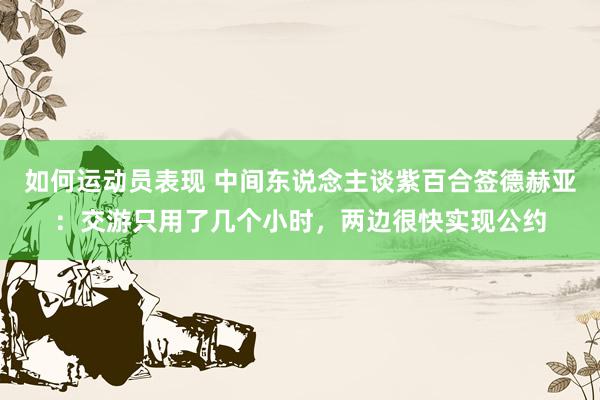 如何运动员表现 中间东说念主谈紫百合签德赫亚：交游只用了几个小时，两边很快实现公约