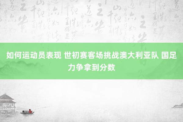 如何运动员表现 世初赛客场挑战澳大利亚队 国足力争拿到分数