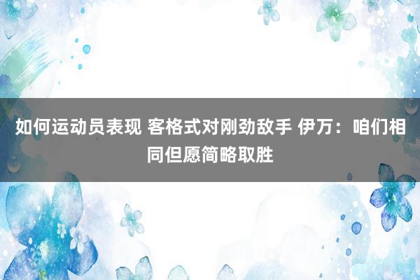 如何运动员表现 客格式对刚劲敌手 伊万：咱们相同但愿简略取胜