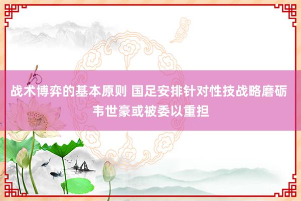 战术博弈的基本原则 国足安排针对性技战略磨砺 韦世豪或被委以重担