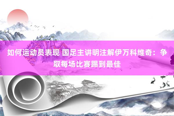 如何运动员表现 国足主讲明注解伊万科维奇：争取每场比赛踢到最佳