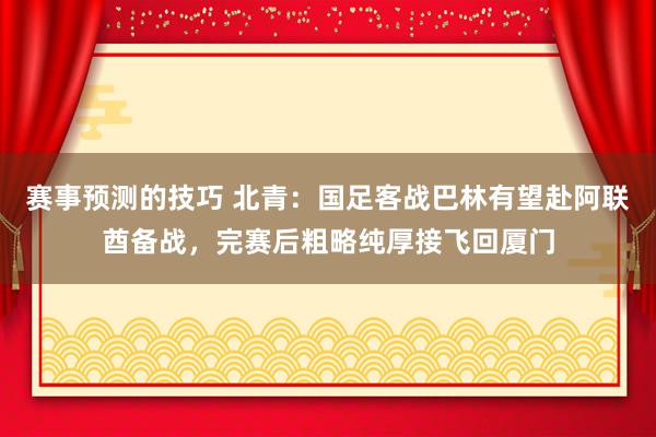 赛事预测的技巧 北青：国足客战巴林有望赴阿联酋备战，完赛后粗略纯厚接飞回厦门