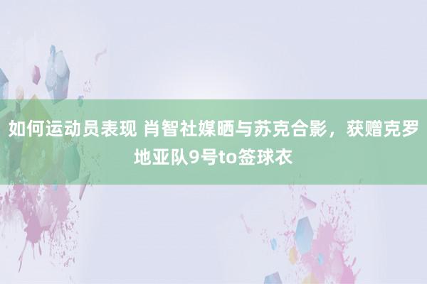 如何运动员表现 肖智社媒晒与苏克合影，获赠克罗地亚队9号to签球衣