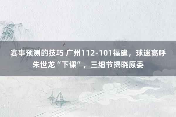 赛事预测的技巧 广州112-101福建，球迷高呼朱世龙“下课”，三细节揭晓原委