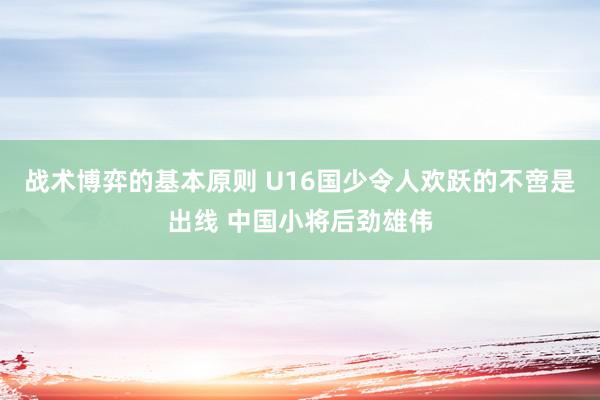 战术博弈的基本原则 U16国少令人欢跃的不啻是出线 中国小将后劲雄伟