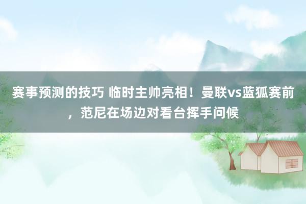 赛事预测的技巧 临时主帅亮相！曼联vs蓝狐赛前，范尼在场边对看台挥手问候