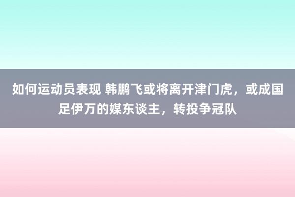 如何运动员表现 韩鹏飞或将离开津门虎，或成国足伊万的媒东谈主，转投争冠队