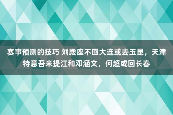 赛事预测的技巧 刘殿座不回大连或去玉昆，天津特意吾米提江和邓涵文，何超或回长春