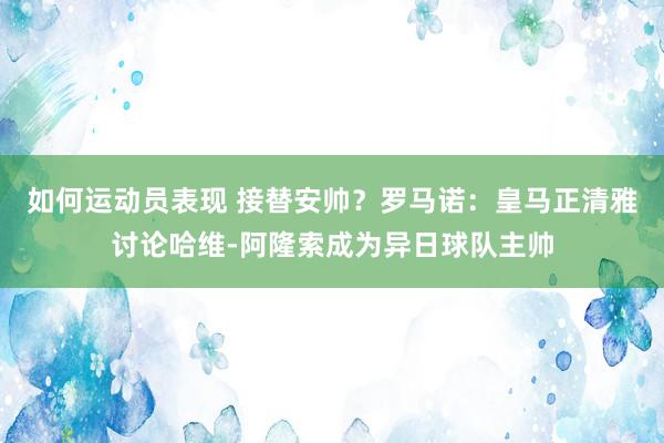 如何运动员表现 接替安帅？罗马诺：皇马正清雅讨论哈维-阿隆索成为异日球队主帅