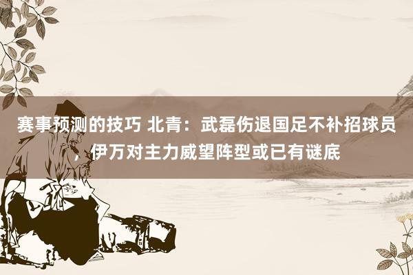 赛事预测的技巧 北青：武磊伤退国足不补招球员，伊万对主力威望阵型或已有谜底