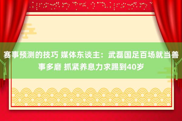 赛事预测的技巧 媒体东谈主：武磊国足百场就当善事多磨 抓紧养息力求踢到40岁