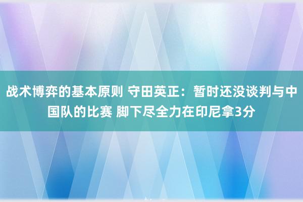 战术博弈的基本原则 守田英正：暂时还没谈判与中国队的比赛 脚下尽全力在印尼拿3分