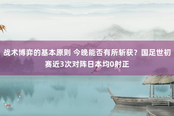 战术博弈的基本原则 今晚能否有所斩获？国足世初赛近3次对阵日本均0射正