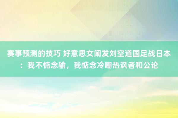 赛事预测的技巧 好意思女阐发刘空道国足战日本：我不惦念输，我惦念冷嘲热讽者和公论