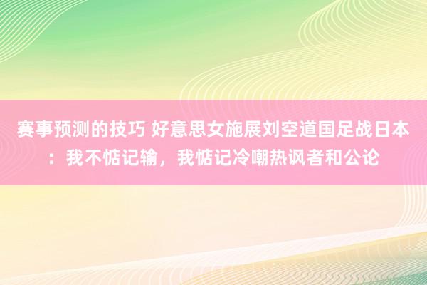 赛事预测的技巧 好意思女施展刘空道国足战日本：我不惦记输，我惦记冷嘲热讽者和公论