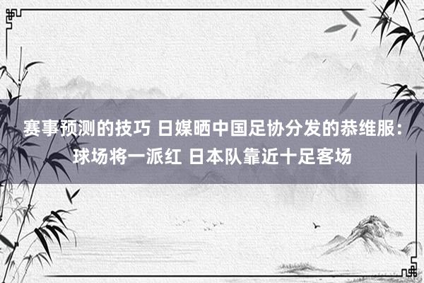 赛事预测的技巧 日媒晒中国足协分发的恭维服：球场将一派红 日本队靠近十足客场