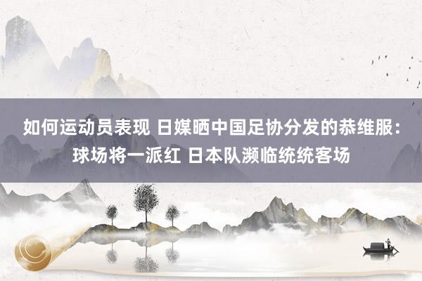 如何运动员表现 日媒晒中国足协分发的恭维服：球场将一派红 日本队濒临统统客场