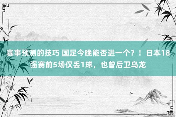 赛事预测的技巧 国足今晚能否进一个？！日本18强赛前5场仅丢1球，也曾后卫乌龙