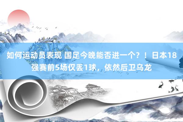 如何运动员表现 国足今晚能否进一个？！日本18强赛前5场仅丢1球，依然后卫乌龙