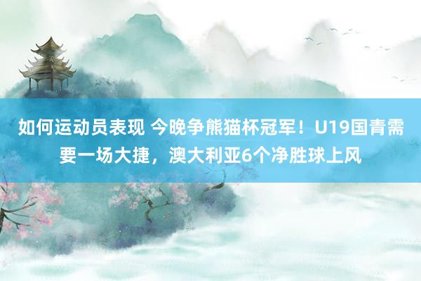 如何运动员表现 今晚争熊猫杯冠军！U19国青需要一场大捷，澳大利亚6个净胜球上风