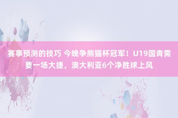 赛事预测的技巧 今晚争熊猫杯冠军！U19国青需要一场大捷，澳大利亚6个净胜球上风