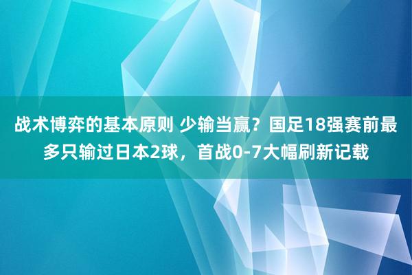 战术博弈的基本原则 少输当赢？国足18强赛前最多只输过日本2球，首战0-7大幅刷新记载