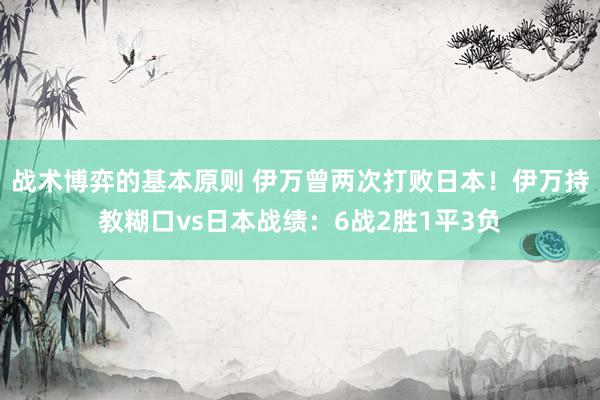 战术博弈的基本原则 伊万曾两次打败日本！伊万持教糊口vs日本战绩：6战2胜1平3负