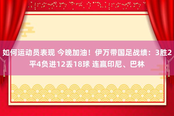 如何运动员表现 今晚加油！伊万带国足战绩：3胜2平4负进12丢18球 连赢印尼、巴林