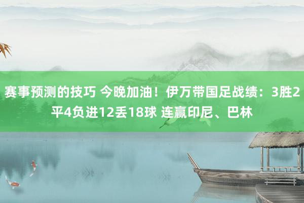 赛事预测的技巧 今晚加油！伊万带国足战绩：3胜2平4负进12丢18球 连赢印尼、巴林