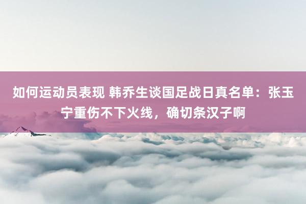 如何运动员表现 韩乔生谈国足战日真名单：张玉宁重伤不下火线，确切条汉子啊