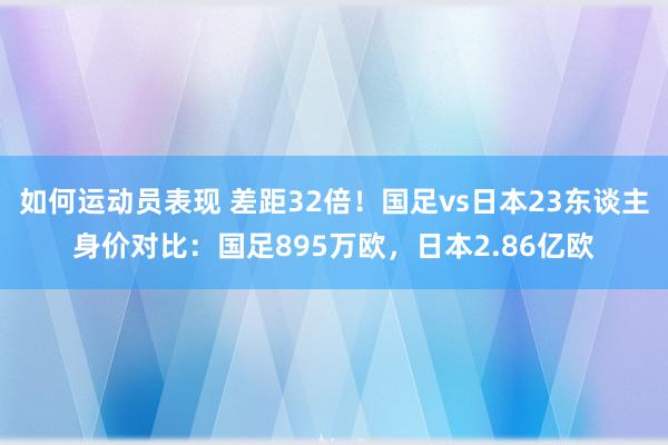 如何运动员表现 差距32倍！国足vs日本23东谈主身价对比：国足895万欧，日本2.86亿欧