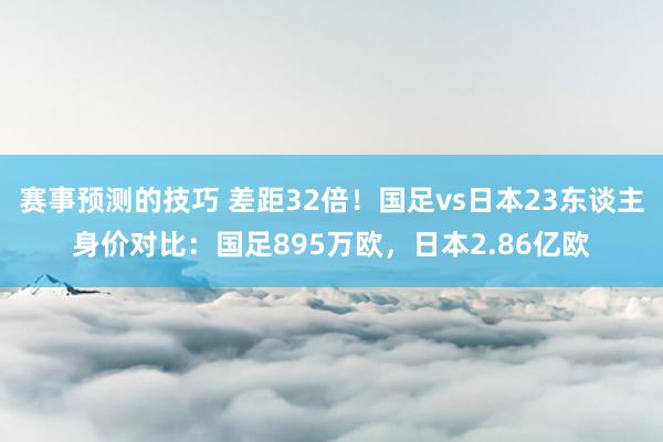 赛事预测的技巧 差距32倍！国足vs日本23东谈主身价对比：国足895万欧，日本2.86亿欧