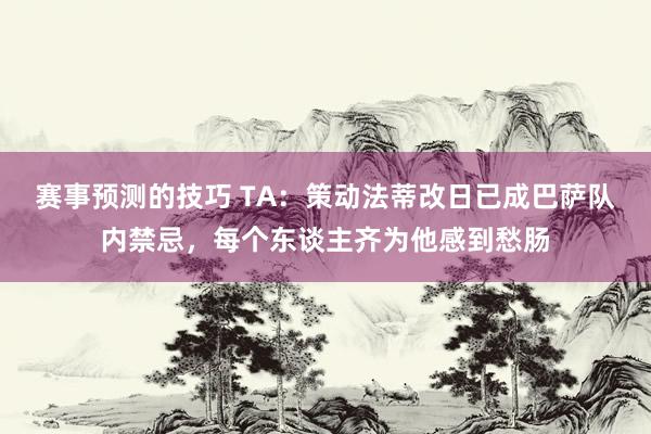 赛事预测的技巧 TA：策动法蒂改日已成巴萨队内禁忌，每个东谈主齐为他感到愁肠