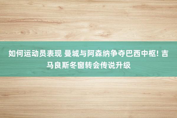 如何运动员表现 曼城与阿森纳争夺巴西中枢! 吉马良斯冬窗转会传说升级