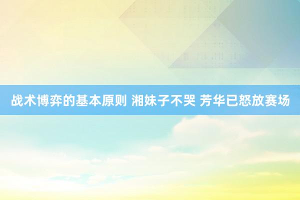 战术博弈的基本原则 湘妹子不哭 芳华已怒放赛场