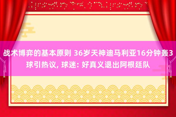 战术博弈的基本原则 36岁天神迪马利亚16分钟轰3球引热议, 球迷: 好真义退出阿根廷队