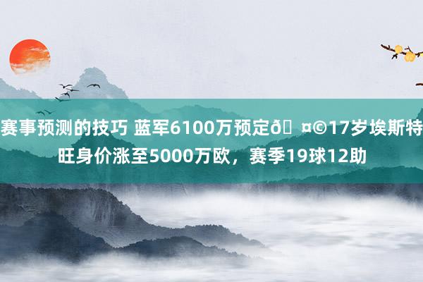 赛事预测的技巧 蓝军6100万预定🤩17岁埃斯特旺身价涨至5000万欧，赛季19球12助