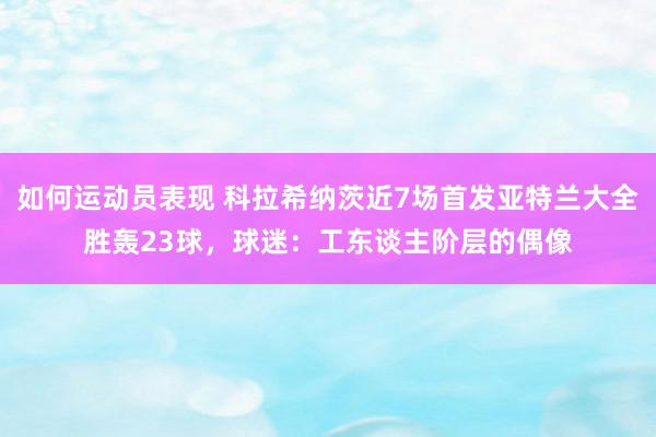 如何运动员表现 科拉希纳茨近7场首发亚特兰大全胜轰23球，球迷：工东谈主阶层的偶像