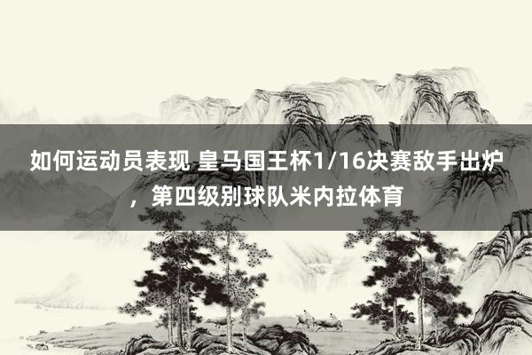 如何运动员表现 皇马国王杯1/16决赛敌手出炉，第四级别球队米内拉体育