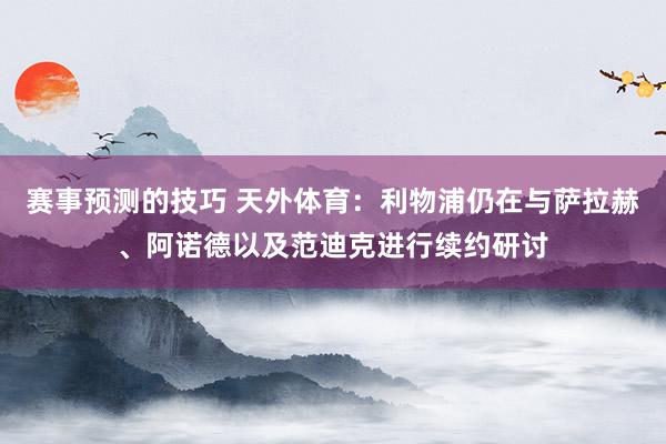 赛事预测的技巧 天外体育：利物浦仍在与萨拉赫、阿诺德以及范迪克进行续约研讨