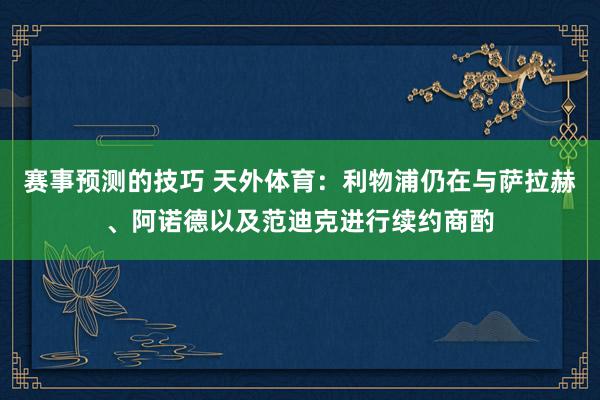 赛事预测的技巧 天外体育：利物浦仍在与萨拉赫、阿诺德以及范迪克进行续约商酌