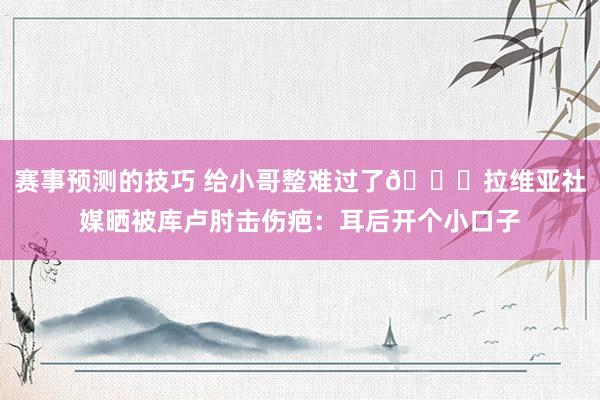 赛事预测的技巧 给小哥整难过了😅拉维亚社媒晒被库卢肘击伤疤：耳后开个小口子