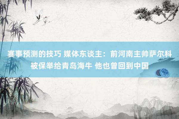 赛事预测的技巧 媒体东谈主：前河南主帅萨尔科被保举给青岛海牛 他也曾回到中国