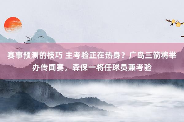 赛事预测的技巧 主考验正在热身？广岛三箭将举办传闻赛，森保一将任球员兼考验